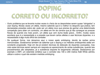 •  Outro problema que se levanta muitas vezes é o facto de os desportistas serem quase “obrigados” a
usar doping. Muitas vezes um atleta, mesmo sabendo que é o melhor no desporto que pratica, tem
demasiadas pressões sobre ele: pode ser um atleta novo que precisa de ganhar uma determinada
competição para obter um contracto, um atleta em fim de carreira que já não consegue as proezas
físicas de quando era mais jovem, um atleta que vem duma lesão grave... Enfim, muitas vezes
acontece que é a necessidade e a pressão que levam certos atletas a usar técnicas dopantes, e a
necessidade é algo muito difícil de combater.
•  De qualquer forma, nos deixamos aqui o nosso apelo antidoping, devido às razões acima
mencionadas. Gostávamos também de salientar que o doping e os métodos antidopantes estão em
constante progressão. Hoje em dia já existem técnicas de detecção de dopantes avançadas, mas
visto estas técnicas serem sempre em resposta ao aparecimento de certas substâncias, quando tais
procedimentos são adoptados, já a substância dopante foi largamente utilizada. Destacamos por
exemplo o DMT, um esteróide sintético que o corredor dos 100 e 200 metros Kelli White admitiu
utilizar e sobre o qual não existem medidas antidoping.
02/04/14
Sérgio Sousa nº18, Tiago Teixeira nº20, Pedro Silva nº16,
Bruno Quintelas nº 7 : 7ºE
19
 