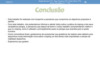 •  Este trabalho foi realizado com empenho e pensamos que cumprimos os objectivos propostos à
partida.
•  Com este trabalho, nós pretendemos informar e alertar todos sobre o prática do doping e dos seus
verdadeiros perigos, e pensamos que depois de lerem o nosso trabalho compreenderam melhor o
que é o doping, como é utilizado e principalmente quais os perigos que acarreta para a saúde
humana.
•  Como comentários finais, gostaríamos de acrescentar que gostámos de realizar este relatório pois
adquirimos muita informação nova sobre o doping um dos temas mais importantes e actuais da
realidade desportiva.
•  Esperamos que gostem.
02/04/14
Sérgio Sousa nº18, Tiago Teixeira nº20, Pedro Silva nº16,
Bruno Quintelas nº 7 : 7ºE
20
 