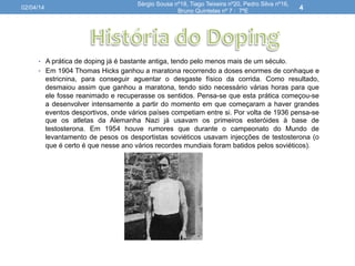 •  A prática de doping já é bastante antiga, tendo pelo menos mais de um século.
•  Em 1904 Thomas Hicks ganhou a maratona recorrendo a doses enormes de conhaque e
estricnina, para conseguir aguentar o desgaste físico da corrida. Como resultado,
desmaiou assim que ganhou a maratona, tendo sido necessário várias horas para que
ele fosse reanimado e recuperasse os sentidos. Pensa-se que esta prática começou-se
a desenvolver intensamente a partir do momento em que começaram a haver grandes
eventos desportivos, onde vários países competiam entre si. Por volta de 1936 pensa-se
que os atletas da Alemanha Nazi já usavam os primeiros esteróides à base de
testosterona. Em 1954 houve rumores que durante o campeonato do Mundo de
levantamento de pesos os desportistas soviéticos usavam injecções de testosterona (o
que é certo é que nesse ano vários recordes mundiais foram batidos pelos soviéticos).
02/04/14
Sérgio Sousa nº18, Tiago Teixeira nº20, Pedro Silva nº16,
Bruno Quintelas nº 7 : 7ºE
4
 