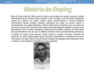 •  Mas só foi por volta de 1960 é que se iniciou a era moderna do doping, quando o ciclista
dinamarquês Knud Jensen morreu durante o Giro de Itália, uma das mais importantes
provas de ciclismo do mundo. Depois deste acontecimento o Comité Olímpico
Internacional decidiu adoptar medidas antidoping em todas as provas oficiais e
principalmente nos Jogos Olímpicos. Desde então tanto as técnicas como os meios de
procura de doping têm evoluído, ainda que as técnicas dopantes estejam a evoluir mais
rapidamente que os testes antidoping. Infelizmente até testes surpresa não são assim
tão surpreendentes uma vez que os atletas conhecem bem os procedimentos antidoping.
•  A prática de doping pode assumir muitas formas e existem inúmeras maneiras de
aumentar as várias capacidades físicas humanas, dependendo do desporto em causa.
Para quem não sabe, hoje em dia já existem práticas de dopagem para desportos como
o xadrez e outro desportos mentalmente muito exigentes.
02/04/14
Sérgio Sousa nº18, Tiago Teixeira nº20, Pedro Silva nº16,
Bruno Quintelas nº 7 : 7ºE
5
 