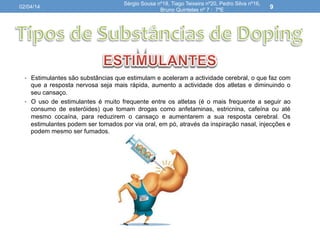 •  Estimulantes são substâncias que estimulam e aceleram a actividade cerebral, o que faz com
que a resposta nervosa seja mais rápida, aumento a actividade dos atletas e diminuindo o
seu cansaço.
•  O uso de estimulantes é muito frequente entre os atletas (é o mais frequente a seguir ao
consumo de esteróides) que tomam drogas como anfetaminas, estricnina, cafeína ou até
mesmo cocaína, para reduzirem o cansaço e aumentarem a sua resposta cerebral. Os
estimulantes podem ser tomados por via oral, em pó, através da inspiração nasal, injecções e
podem mesmo ser fumados.
02/04/14
Sérgio Sousa nº18, Tiago Teixeira nº20, Pedro Silva nº16,
Bruno Quintelas nº 7 : 7ºE
9
 