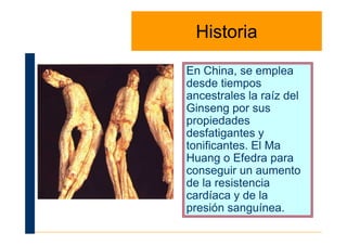 HistoriaHistoria
En China, se emplea
desde tiempos
ancestrales la raíz del
Ginseng por sus
propiedadespropiedades
desfatigantes y
tonificantes. El Ma
Huang o Efedra para
conseguir un aumento
de la resistencia
cardíaca y de la
presión sanguínea.
 