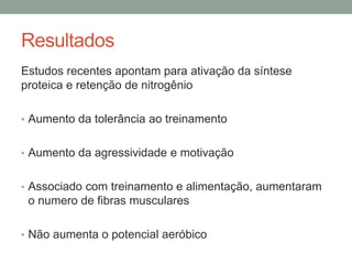 Resultados
Estudos recentes apontam para ativação da síntese
proteica e retenção de nitrogênio
• Aumento da tolerância ao treinamento
• Aumento da agressividade e motivação
• Associado com treinamento e alimentação, aumentaram
o numero de fibras musculares
• Não aumenta o potencial aeróbico
 