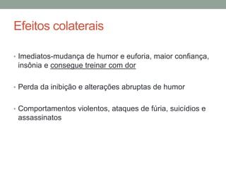Efeitos colaterais
• Imediatos-mudança de humor e euforia, maior confiança,
insônia e consegue treinar com dor
• Perda da inibição e alterações abruptas de humor
• Comportamentos violentos, ataques de fúria, suicídios e
assassinatos
 
