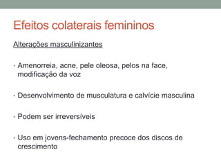 Efeitos colaterais femininos
Alterações masculinizantes
• Amenorreia, acne, pele oleosa, pelos na face,
modificação da voz
• Desenvolvimento de musculatura e calvície masculina
• Podem ser irreversíveis
• Uso em jovens-fechamento precoce dos discos de
crescimento
 