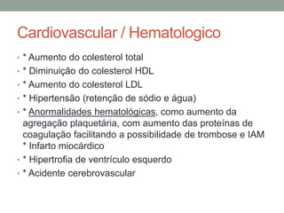 Cardiovascular / Hematologico
• * Aumento do colesterol total
• * Diminuição do colesterol HDL
• * Aumento do colesterol LDL
• * Hipertensão (retenção de sódio e água)
• * Anormalidades hematológicas, como aumento da
agregação plaquetária, com aumento das proteínas de
coagulação facilitando a possibilidade de trombose e IAM
* Infarto miocárdico
• * Hipertrofia de ventrículo esquerdo
• * Acidente cerebrovascular
 