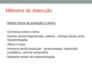 Métodos de detecção
• Melhor forma de avaliação é clinica
• Conversa sobre o tema
• Exame clinico-Hipertensão, edema , inchaço facial, acne,
hepatomegalia
• Altura e peso
• Homens-atrofia testicular , ginecomastia, hipertrofia
prostática, calvície temporária
• Mulheres-sinais de masculinização
 