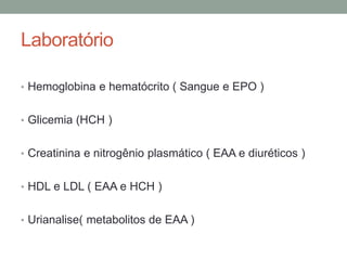 Laboratório
• Hemoglobina e hematócrito ( Sangue e EPO )
• Glicemia (HCH )
• Creatinina e nitrogênio plasmático ( EAA e diuréticos )
• HDL e LDL ( EAA e HCH )
• Urianalise( metabolitos de EAA )
 