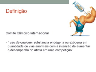 Definição
Comitê Olímpico Internacional
• ‘’ uso de qualquer substancia endógena ou exógena em
quantidade ou vias anormais com a intenção de aumentar
o desempenho do atleta em uma competição’’
 