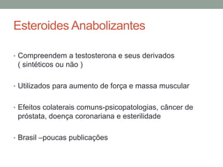 Esteroides Anabolizantes
• Compreendem a testosterona e seus derivados
( sintéticos ou não )
• Utilizados para aumento de força e massa muscular
• Efeitos colaterais comuns-psicopatologias, câncer de
próstata, doença coronariana e esterilidade
• Brasil –poucas publicações
 
