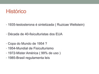 Histórico
• 1935-testosterona é sintetizada ( Ruzicae Weltstein)
• Década de 40-fisiculturistas dos EUA
• Copa do Mundo de 1954 ?
• 1954-Mundial de Fisiculturismo
• 1972-Mister América ( 99% de uso )
• 1985-Brasil regulamenta leis
 