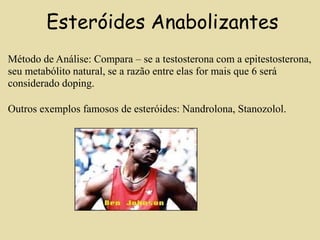 Esteróides Anabolizantes
Método de Análise: Compara – se a testosterona com a epitestosterona,
seu metabólito natural, se a razão entre elas for mais que 6 será
considerado doping.
Outros exemplos famosos de esteróides: Nandrolona, Stanozolol.
 