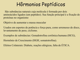 Hôrmonios Peptídicos
São substâncias naturais cuja molécula é formada por dois
aminoácidos ligados (um peptídeo). Sua função principal é a fixação de
proteínas no organismo
Objetivo de aumentar a massa muscular
Usados em esportes de potência e força pura, como arremesso de disco,
levantamento de peso, ciclismo.
Exemplos de substâncias: Gonadotrofina coriônica humana (HCG),
Hormônio de Crescimento (HGH, somatotrofina).
Efeitos Colaterais: Diabete, reações alérgicas, falta de ÉTICA.
 