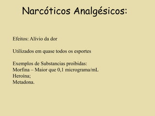 Narcóticos Analgésicos:
Efeitos: Alívio da dor
Utilizados em quase todos os esportes
Exemplos de Substancias proibidas:
Morfina – Maior que 0,1 micrograma/mL
Heroína;
Metadona.
 