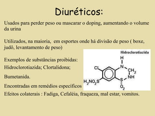 Diuréticos:
Usados para perder peso ou mascarar o doping, aumentando o volume
da urina
Utilizados, na maioria, em esportes onde há divisão de peso ( boxe,
judô, levantamento de peso)
Exemplos de substâncias proibidas:
Hidroclorotiazida; Clortalidona;
Bumetanida.
Encontradas em remédios específicos
Efeitos colaterais : Fadiga, Cefaléia, fraqueza, mal estar, vomitos.
 