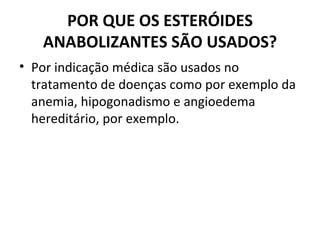 POR QUE OS ESTERÓIDES ANABOLIZANTES SÃO USADOS? Por indicação médica são usados no tratamento de doenças como por exemplo da anemia, hipogonadismo e angioedema hereditário, por exemplo. 