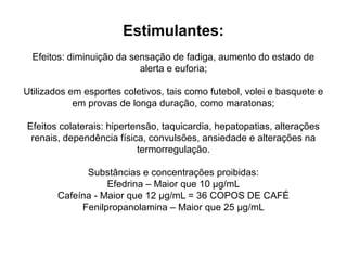 Estimulantes:
Efeitos: diminuição da sensação de fadiga, aumento do estado de
alerta e euforia;
Utilizados em esportes coletivos, tais como futebol, volei e basquete e
em provas de longa duração, como maratonas;
Efeitos colaterais: hipertensão, taquicardia, hepatopatias, alterações
renais, dependência física, convulsões, ansiedade e alterações na
termorregulação.
Substâncias e concentrações proibidas:
Efedrina – Maior que 10 μg/mL
Cafeína - Maior que 12 μg/mL = 36 COPOS DE CAFÉ
Fenilpropanolamina – Maior que 25 μg/mL
 