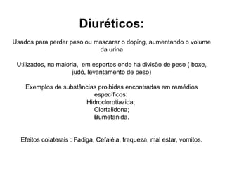 Diuréticos:
Usados para perder peso ou mascarar o doping, aumentando o volume
da urina
Utilizados, na maioria, em esportes onde há divisão de peso ( boxe,
judô, levantamento de peso)
Exemplos de substâncias proibidas encontradas em remédios
específicos:
Hidroclorotiazida;
Clortalidona;
Bumetanida.
Efeitos colaterais : Fadiga, Cefaléia, fraqueza, mal estar, vomitos.
 