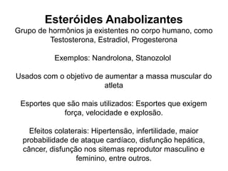 Esteróides Anabolizantes
Grupo de hormônios ja existentes no corpo humano, como
Testosterona, Estradiol, Progesterona
Exemplos: Nandrolona, Stanozolol
Usados com o objetivo de aumentar a massa muscular do
atleta
Esportes que são mais utilizados: Esportes que exigem
força, velocidade e explosão.
Efeitos colaterais: Hipertensão, infertilidade, maior
probabilidade de ataque cardíaco, disfunção hepática,
câncer, disfunção nos sitemas reprodutor masculino e
feminino, entre outros.
 