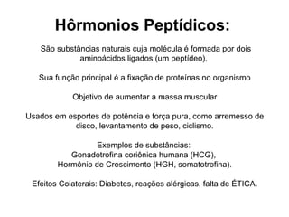Hôrmonios Peptídicos:
São substâncias naturais cuja molécula é formada por dois
aminoácidos ligados (um peptídeo).
Sua função principal é a fixação de proteínas no organismo
Objetivo de aumentar a massa muscular
Usados em esportes de potência e força pura, como arremesso de
disco, levantamento de peso, ciclismo.
Exemplos de substâncias:
Gonadotrofina coriônica humana (HCG),
Hormônio de Crescimento (HGH, somatotrofina).
Efeitos Colaterais: Diabetes, reações alérgicas, falta de ÉTICA.
 