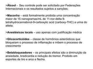 >Álcool - Seu controle pode ser solicitado por Federações
Internacionais e os resultados sujeitos a sanções;
>Maconha – está formalmente proibida uma concentração
maior de 15 nanogramas/mL de 11-nor-delta 9-
tetrahydrocannabinol-9-carboxylic acid (carboxy-THC) a urina do
atleta;
>Anestésicos locais – uso apenas com justificação médica
>Glicocorticóides – classe de hormônios esteróidicos que
bloqueiam o processo de inflamação e inibem o processo de
crescimento
>Betabloqueadores – os principais efeitos são a diminuição da
ansiedade, bradicardia e redução do tremor. Proibido em
esportes de tiro e arco e flecha.
 