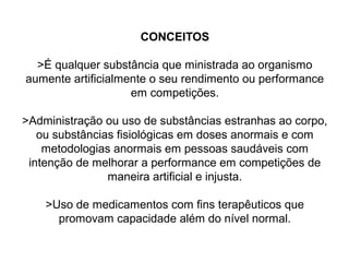 CONCEITOS
>É qualquer substância que ministrada ao organismo
aumente artificialmente o seu rendimento ou performance
em competições.
>Administração ou uso de substâncias estranhas ao corpo,
ou substâncias fisiológicas em doses anormais e com
metodologias anormais em pessoas saudáveis com
intenção de melhorar a performance em competições de
maneira artificial e injusta.
>Uso de medicamentos com fins terapêuticos que
promovam capacidade além do nível normal.
 