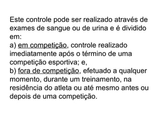 Este controle pode ser realizado através de
exames de sangue ou de urina e é dividido
em:
a) em competição, controle realizado
imediatamente após o término de uma
competição esportiva; e,
b) fora de competição, efetuado a qualquer
momento, durante um treinamento, na
residência do atleta ou até mesmo antes ou
depois de uma competição.
 