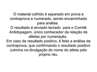 O material colhido é separado em prova e
contraprova e numerado, sendo encaminhado
para análise.
O resultado é enviado lacrado para o Comitê
Antidopagem, único conhecedor da relação de
atletas por numeração.
Em caso de resultado positivo, é feita a análise da
contraprova, que confirmando o resultado positivo
culmina na divulgação do nome do atleta pelo
próprio réu.
 