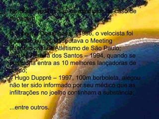 No Brasil, muitos são os exemplos de caso de
dopagem.
# Salviano Domingues – 1986, o velocista foi
acusado quando disputava o Meeting
Internacional de Atletismo de São Paulo;
# Sueli Pereira dos Santos – 1994, quando se
posiciona entra as 10 melhores lançadoras de
dardo;
# Hugo Duppré – 1997, 100m borboleta, alegou
não ter sido informado por seu médico que as
infiltrações no joelho continham a substância;
...entre outros.
 
