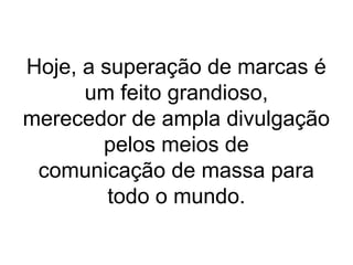 Hoje, a superação de marcas é
um feito grandioso,
merecedor de ampla divulgação
pelos meios de
comunicação de massa para
todo o mundo.
 