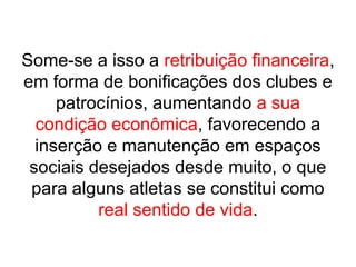 Some-se a isso a retribuição financeira,
em forma de bonificações dos clubes e
patrocínios, aumentando a sua
condição econômica, favorecendo a
inserção e manutenção em espaços
sociais desejados desde muito, o que
para alguns atletas se constitui como
real sentido de vida.
 