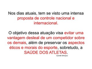 Nos dias atuais, tem se visto uma intensa
proposta de controle nacional e
internacional.
O objetivo dessa atuação visa evitar uma
vantagem desleal de um competidor sobre
os demais, além de preservar os aspectos
éticos e morais do esporte, sobretudo, a
SAÚDE DOS ATLETAS.
Comitê Olímpico
 