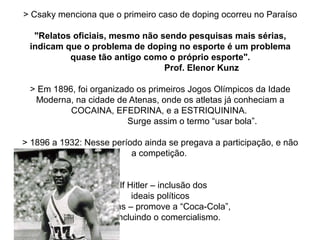 > Csaky menciona que o primeiro caso de doping ocorreu no Paraíso
"Relatos oficiais, mesmo não sendo pesquisas mais sérias,
indicam que o problema de doping no esporte é um problema
quase tão antigo como o próprio esporte".
Prof. Elenor Kunz
> Em 1896, foi organizado os primeiros Jogos Olímpicos da Idade
Moderna, na cidade de Atenas, onde os atletas já conheciam a
COCAINA, EFEDRINA, e a ESTRIQUININA.
Surge assim o termo “usar bola”.
> 1896 a 1932: Nesse período ainda se pregava a participação, e não
a competição.
> 1936: Adolf Hitler – inclusão dos
ideais políticos
Jesse Owens – promove a “Coca-Cola”,
incluindo o comercialismo.
 