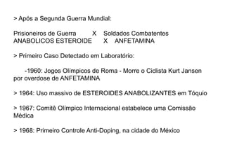 > Após a Segunda Guerra Mundial:
Prisioneiros de Guerra X Soldados Combatentes
ANABOLICOS ESTEROIDE X ANFETAMINA
> Primeiro Caso Detectado em Laboratório:
-1960: Jogos Olímpicos de Roma - Morre o Ciclista Kurt Jansen
por overdose de ANFETAMINA
> 1964: Uso massivo de ESTEROIDES ANABOLIZANTES em Tóquio
> 1967: Comitê Olímpico Internacional estabelece uma Comissão
Médica
> 1968: Primeiro Controle Anti-Doping, na cidade do México
 