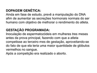 DOPAGEM GENÉTICA:
Ainda em fase de estudo, prevê a manipulação do DNA
afim de aumentar as secreções hormonais normais do ser
humano com objetivo de melhorar o rendimento do atleta.
GESTAÇÃO PROGRAMADA:
Inoculação de espermatozódeis em mulheres tres meses
antes da prova principal, fazendo com que a atleta
competisse ao terceiro mes de gestação, aproveitando-se
do fato de que ela teria uma maior quantidade de glóbulos
vermelhos no sangue.
Após a competição era realizado o aborto.
 