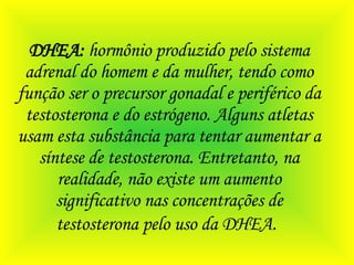 DHEA:  hormônio produzido pelo sistema adrenal do homem e da mulher, tendo como função ser o precursor gonadal e periférico da testosterona e do estrógeno. Alguns atletas usam esta substância para tentar aumentar a síntese de testosterona. Entretanto, na realidade, não existe um aumento significativo nas concentrações de testosterona pelo uso da DHEA.   