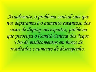 Atualmente, o problema central com que nos deparamos é o aumento espantoso dos casos de doping nos esportes, problema que preocupa o Comitê Central dos Jogos. Uso de medicamentos em busca de resultados e aumento de desempenho.   