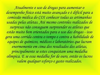 Atualmente o uso de drogas para aumentar o desempenho físico está muito avançado e é difícil para a comissão médica do COI conhecer todas as artimanhas usadas pelas atletas. Até mesmo controles realizados de surpresas não conseguem surpreender os atletas que estão muito bem orientados para o uso das drogas - isso gera uma corrida contra o tempo e contra a habilidade de equipes de químicos, médicos e laboratórios que lucram enormemente em cima dos resultados dos atletas, principalmente se estes conquistam uma medalha olímpica. E se essa medalha for de ouro, então os lucros valem qualquer esforço e gasto realizados. 