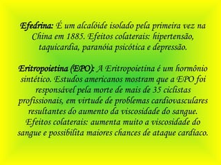 Efedrina:  É um alcalóide isolado pela primeira vez na China em 1885. Efeitos colaterais: hipertensão, taquicardia, paranóia psicótica e depressão. Eritropoietina (EPO):  A Eritropoietina é um hormônio sintético. Estudos americanos mostram que a EPO foi responsável pela morte de mais de 35 ciclistas profissionais, em virtude de problemas cardiovasculares resultantes do aumento da viscosidade do sangue. Efeitos colaterais: aumenta muito a viscosidade do sangue e possibilita maiores chances de ataque cardíaco. 