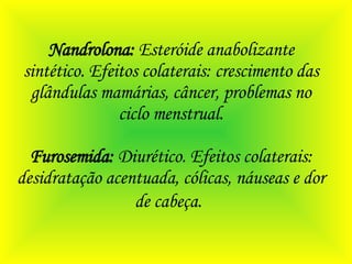 Nandrolona:  Esteróide anabolizante sintético. Efeitos colaterais: crescimento das glândulas mamárias, câncer, problemas no ciclo menstrual. Furosemida:  Diurético. Efeitos colaterais: desidratação acentuada, cólicas, náuseas e dor de cabeça.   
