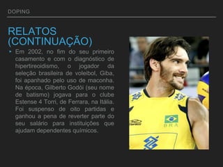 DOPING
RELATOS
(CONTINUAÇÃO)
▸ Em 2002, no fim do seu primeiro
casamento e com o diagnóstico de
hipertireoidismo, o jogador da
seleção brasileira de voleibol, Giba,
foi apanhado pelo uso de maconha.
Na época, Gilberto Godói (seu nome
de batismo) jogava para o clube
Estense 4 Torri, de Ferrara, na Itália.
Foi suspenso de oito partidas e
ganhou a pena de reverter parte do
seu salário para instituições que
ajudam dependentes químicos.
 