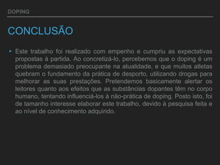 DOPING
CONCLUSÃO
▸ Este trabalho foi realizado com empenho e cumpriu as expectativas
propostas à partida. Ao concretizá-lo, percebemos que o doping é um
problema demasiado preocupante na atualidade, e que muitos atletas
quebram o fundamento da prática de desporto, utilizando drogas para
melhorar as suas prestações. Pretendemos basicamente alertar os
leitores quanto aos efeitos que as substâncias dopantes têm no corpo
humano, tentando influenciá-los à não-prática de doping. Posto isto, foi
de tamanho interesse elaborar este trabalho, devido à pesquisa feita e
ao nível de conhecimento adquirido.
 