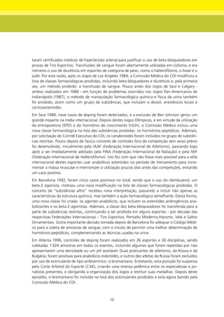 taram certificados médicos de hipertensão arterial para justificar o uso de beta-bloqueadores em
provas de Tiro Esportivo. Transfusões de sangue foram abertamente utilizadas em ciclismo, e era
rotineiro o uso de diuréticos em esportes de categoria de peso, como o halterofilismo, o boxe e o
judô. Por esta razão, após os Jogos de Los Angeles 1984, a Comissão Médica do COI modificou a
lista de classes farmacológicas proibidas, incluindo beta-bloquedores e diuréticos e, pela primeira
vez, um método proibido: a transfusão de sangue. Pouco antes dos Jogos de Seul e Calgary -
ambos realizados em 1988 - em função de problemas ocorridos nos Jogos Pan-Americanos de
Indianápolis (1987), o método de manipulação farmacológica química e física da urina também
foi proibido, assim como um grupo de substâncias, que incluíam o álcool, anestésicos locais e
corticoesteróides.
Em Seul 1988, nove casos de doping foram detectados, e a exclusão de Ben Johnson gerou um
grande impacto na mídia internacional. Depois destes Jogos Olímpicos, e em virtude da utilização
da eritropoietina (EPO) e do hormônio de crescimento (hGH), a Comissão Médica incluiu uma
nova classe farmacológica na lista das substâncias proibidas: os hormônios peptídicos. Ademais,
por solicitação do Comitê Executivo do COI, os canabinóides foram incluídos no grupo de substân-
cias restritas. Pouco depois de Seul,o conceito de controles fora de competição sem aviso prévio
foi desenvolvido, inicialmente pela IAAF (Federação Internacional de Atletismo), passando logo
após a ser imediatamente adotado pela FINA (Federação Internacional de Natação) e pela IWF
(Federação Internacional de Halterofilismo). Isto fez com que não fosse mais possível para a elite
internacional destes esportes usar anabólicos esteróides no período de treinamento para incre-
mentar a massa muscular e interromper a utilização poucos dias antes das competições, evitando
um caso positivo.
Em Barcelona 1992, foram cinco casos positivos no total, sendo que o uso do clembuterol, um
beta-2 agonista, motivou uma nova modificação na lista de classes farmacológicas proibidas. O
conceito de “substâncias afins” recebeu nova interpretação, passando a incluir não apenas as
características da estrutura química, mas também a ação farmacológica semelhante. Desta forma,
uma nova classe foi criada: os agentes anabólicos, que incluem os esteróides androgênicos ana-
bolizantes e os beta-2 agonistas. Ademais, a classe dos beta-bloqueadores foi transferida para a
parte de substâncias restritas, continuando a ser proibida em alguns esportes - por decisão das
respectivas Federações Internacionais - Tiro Esportivo, Pentatlo Moderno,Hipismo, Vela e Saltos
Ornamentais. Outra importante decisão tomada depois de Barcelona foi adequar o Código Médi-
co para a coleta de amostras de sangue, com o intuito de permitir uma melhor determinação de
hormônios peptídicos, complementando as técnicas usadas na urina.
Em Atlanta 1996, controles de doping foram realizados em 26 esportes e 36 disciplinas, sendo
coletadas 1.924 amostras em todos os eventos, incluindo algumas que foram repetidas por não
apresentarem uma densidade ou um pH aceitável. Duas praticantes de atletismo, da Rússia e da
Bulgária, foram positivas para anabólicos esteróides, e outros dez atletas da Rússia foram excluídos
por uso de estimulante de tipo anfetamínico: o bromantano. Entretanto, esta punição foi suspensa
pela Corte Arbitral do Esporte (CAE), criando uma imensa polêmica entre os especialistas e jor-
nalistas presentes, e obrigando a organização dos Jogos a restituir suas medalhas. Depois deste
episódio, o bromantano foi incluído na lista dos estimulantes proibidos e está agora banido pela
Comissão Médica do COI.



                                               10
 