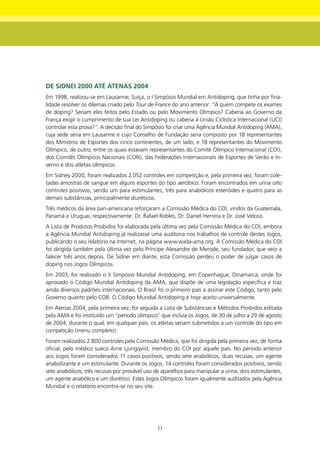 dE SIdnEI 2000 Até AtEnAS 2004
Em 1998, realizou-se em Lausanne, Suíça, o I Simpósio Mundial em Antidoping, que tinha por fina-
lidade resolver os dilemas criado pelo Tour de France do ano anterior: “A quem compete os exames
de doping? Seriam eles feitos pelo Estado ou pelo Movimento Olímpico? Caberia ao Governo da
França exigir o cumprimento de sua Lei Antidoping ou caberia à União Ciclística Internacional (UCI)
controlar esta prova?”. A decisão final do Simpósio foi criar uma Agência Mundial Antidoping (AMA),
cuja sede seria em Lausanne e cujo Conselho de Fundação seria composto por 18 representantes
dos Ministros de Esportes dos cinco continentes, de um lado, e 18 representantes do Movimento
Olímpico, de outro, entre os quais estavam representantes do Comitê Olímpico Internacional (COI),
dos Comitês Olímpicos Nacionais (CON), das Federações Internacionais de Esportes de Verão e In-
verno e dos atletas olímpicos.
Em Sidney 2000, foram realizados 2.052 controles em competição e, pela primeira vez, foram cole-
tadas amostras de sangue em alguns esportes do tipo aeróbico. Foram encontrados em urina oito
controles positivos, sendo um para estimulantes, três para anabólicos esteróides e quatro para as
demais substâncias, principalmente diuréticos.
Três médicos da área pan-americana reforçaram a Comissão Médica do COI, vindos da Guatemala,
Panamá e Uruguai, respectivamente: Dr. Rafael Robles, Dr. Daniel Herrera e Dr. José Veloso.
A Lista de Produtos Proibidos foi elaborada pela última vez pela Comissão Médica do COI, embora
a Agência Mundial Antidoping já realizasse uma auditoria nos trabalhos de controle destes Jogos,
publicando o seu relatório na Internet, na página www.wada-ama.org. A Comissão Médica do COI
foi dirigida também pela última vez pelo Príncipe Alexandre de Merode, seu fundador, que veio a
falecer três anos depois. De Sidnei em diante, esta Comissão perdeu o poder de julgar casos de
doping nos Jogos Olímpicos.
Em 2003, foi realizado o II Simpósio Mundial Antidoping, em Copenhague, Dinamarca, onde foi
aprovado o Código Mundial Antidoping da AMA, que dispõe de uma legislação específica e traz
ainda diversos padrões internacionais. O Brasil foi o primeiro país a assinar este Código, tanto pelo
Governo quanto pelo COB. O Código Mundial Antidoping é hoje aceito universalmente.
Em Atenas 2004, pela primeira vez, foi seguida a Lista de Substâncias e Métodos Proibidos editada
pela AMA e foi instituído um “período olímpico” que incluía os Jogos, de 30 de julho a 29 de agosto
de 2004, durante o qual, em qualquer país, os atletas seriam submetidos a um controle do tipo em
competição (menu completo).
Foram realizados 2.800 controles pela Comissão Médica, que foi dirigida pela primeira vez, de forma
oficial, pelo médico sueco Arne Ljungqvist, membro do COI por aquele país. No período anterior
aos Jogos foram considerados 11 casos positivos, sendo sete anabólicos, duas recusas, um agente
anabolizante e um estimulante. Durante os Jogos, 14 controles foram considerados positivos, sendo
sete anabólicos, três recusas por provável uso de aparelhos para manipular a urina, dois estimulantes,
um agente anabólico e um diurético. Estes Jogos Olímpicos foram igualmente auditados pela Agência
Mundial e o relatório encontra-se no seu site.




                                                11
 