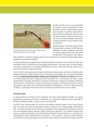 O balão vermelho com a urina manipulada
                                                         era inserido, antes da competição, no ânus
                                                         do atleta, ficando o cateter abaixo do perí-
                                                         neo e do pênis. O aparelho visava iludir os
                                                         fiscais durante o processo de coleta de urina
                                                         nos Jogos de Atenas. Observa-se, durante o
                                                         seu uso, a contração dos glúteos para acionar
                                                         o músculo elevador do ânus e ejetar a urina
                                                         no recipiente.
                                                          Pela primeira vez, o hormônio de crescimento
                                                          foi pesquisado no sangue, em 380 amostras
Aparelho provavelmente usado para manipular urina         coletadas em todos os esportes, ainda que
de arremessadores em Atenas 2004.                         em caráter experimental e com uma janela
                                                          de detecção muito pequena. Dez especia-
listas brasileiros, de diversos estados, atuaram como voluntários no controle de doping destes Jogos,
pagando suas passagens e estadias.
Os casos positivos foram julgados pela Comissão Disciplinar formada por três membros do COI, com
aprovação final do Comitê Executivo e divulgação pela imprensa, sem passar pela Comissão Médica,
que apenas supervisionou os resultados laboratoriais de urina e coleta das amostras, assim como a
parte de atendimento médico dos Jogos.
Como a AMA é uma organização não governamental de direito privado, para tornar o Código aceito
obrigatoriamente por todos os governos, foi necessária a promulgação de uma Convenção Antido-
ping pela Organização das nações Unidas para a Educação, a Ciência e a Cultura (UNESCO),
em 19 de outubro de 2005 firmada pelo Governo Brasileiro em 17 de dezembro de 2007, e aceita
atualmente por 192 países. Desta forma, o Brasil se comprometeu a adequar sua legislação antidoping
de acordo com a Convenção e a tornar suas fronteiras permeáveis a amostras de urina em termos de
importação e exportação. Com o Decreto da Presidência da República nº 6.653, de 18 de novembro
de 2008, a Convenção Internacional contra o Doping nos Esportes tornou-se lei no Brasil.


PEqUIm 2008
Os Jogos Olímpicos de Pequim foram realizados entre 08 e 24 de agosto de 2008, e os atletas
selecionados para este evento foram submetidos a um controle de doping surpresa pela Agência
Brasileira Antidoping (ABA), criada no mesmo ano pelo COB.
Em 2007, foram adotadas pelo COI uma série de medidas visando fortalecer a luta contra a dopa-
gem no esporte, nas áreas de prevenção e sanções. Segundo o Dr. Jacques Rogge, presidente do
COI, “os acontecimentos sempre lembram que a batalha contra o doping deve ser feita em conjunto
com as autoridades públicas, equipes, atletas, treinadores e governos”. As medidas tomadas visam
reforçar a política de tolerância zero do Movimento Olímpico, demonstrada por um aumento sem
precedentes de testes antidoping feitos em Pequim - 4.770 controles , sendo que 3.801 feitos em
urina e 969 em sangue. Nos testes de urina foram feitos ainda 817 controles de eritropoeitina (EPO)



                                                12
 