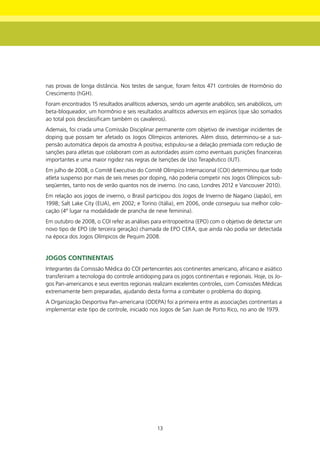 nas provas de longa distância. Nos testes de sangue, foram feitos 471 controles de Hormônio do
Crescimento (hGH).
Foram encontrados 15 resultados analíticos adversos, sendo um agente anabólico, seis anabólicos, um
beta-bloqueador, um hormônio e seis resultados analíticos adversos em eqüinos (que são somados
ao total pois desclassificam também os cavaleiros).
Ademais, foi criada uma Comissão Disciplinar permanente com objetivo de investigar incidentes de
doping que possam ter afetado os Jogos Olímpicos anteriores. Além disso, determinou-se a sus-
pensão automática depois da amostra A positiva; estipulou-se a delação premiada com redução de
sanções para atletas que colaboram com as autoridades assim como eventuais punições financeiras
importantes e uma maior rigidez nas regras de Isenções de Uso Terapêutico (IUT).
Em julho de 2008, o Comitê Executivo do Comitê Olímpico Internacional (COI) determinou que todo
atleta suspenso por mais de seis meses por doping, não poderia competir nos Jogos Olímpicos sub-
seqüentes, tanto nos de verão quantos nos de inverno. (no caso, Londres 2012 e Vancouver 2010).
Em relação aos jogos de inverno, o Brasil participou dos Jogos de Inverno de Nagano (Japão), em
1998; Salt Lake City (EUA), em 2002; e Torino (Itália), em 2006, onde conseguiu sua melhor colo-
cação (4º lugar na modalidade de prancha de neve feminina).
Em outubro de 2008, o COI refez as análises para eritropoeitina (EPO) com o objetivo de detectar um
novo tipo de EPO (de terceira geração) chamada de EPO CERA, que ainda não podia ser detectada
na época dos Jogos Olímpicos de Pequim 2008.


JOgOS COntInEntAIS
Integrantes da Comissão Médica do COI pertencentes aos continentes americano, africano e asiático
transferiram a tecnologia do controle antidoping para os jogos continentais e regionais. Hoje, os Jo-
gos Pan-americanos e seus eventos regionais realizam excelentes controles, com Comissões Médicas
extremamente bem preparadas, ajudando desta forma a combater o problema do doping.
A Organização Desportiva Pan-americana (ODEPA) foi a primeira entre as associações continentais a
implementar este tipo de controle, iniciado nos Jogos de San Juan de Porto Rico, no ano de 1979.




                                               13
 
