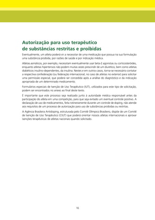 Autorização para uso terapêutico
de substâncias restritas e proibidas
Eventualmente, um atleta poderá vir a necessitar de uma medicação que possua na sua formulação
uma substância proibida, por razões de saúde e por indicação médica.
Atletas asmáticos, por exemplo, necessitam eventualmente usar beta-2 agonistas ou corticosteróides,
enquanto atletas hipertensos não podem muitas vezes prescindir de um diurético, bem como atletas
diabéticos insulino-dependentes, da insulina. Nestes e em outros casos, torna-se necessário contatar
a respectiva confederação (ou federação internacional, no caso de atletas no exterior) para solicitar
uma permissão especial, que poderá ser concedida após a análise do diagnóstico e da indicação
apropriada de um determinado medicamento.
Formulários especiais de Isenção de Uso Terapêutico (IUT), utilizados para este tipo de solicitação,
podem ser encontrados no anexo ao final deste texto.
É importante que este processo seja realizado junto à autoridade médica responsável antes da
participação do atleta em uma competição, para que seja evitado um eventual controle positivo. A
declaração de uso de medicamentos, feita rotineiramente durante um controle de doping, não atende
aos requisitos de um processo de autorização para uso de substâncias proibidas ou restritas.
A Agência Brasileira Antidoping, estruturada pelo Comitê Olímpico Brasileiro, dispõe de um Comitê
de Isenção de Uso Terapêutico (CIUT) que poderá orientar nossos atletas internacionais e aprovar
isenções terapêuticas de atletas nacionais quando solicitado.




                                               16
 