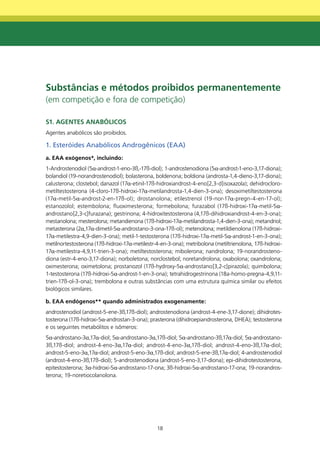 Substâncias e métodos proibidos permanentemente
(em competição e fora de competição)

S1. AgEntES AnAbÓLICOS
Agentes anabólicos são proibidos.

1. Esteróides Anabólicos Androgênicos (EAA)
a. EAA exógenos*, incluindo:
1-Androstenodiol (5α-androst-1-eno-3ß,-17ß-diol); 1-androstenodiona (5α-androst-1-eno-3,17-diona);
bolandiol (19-norandrostenodiol); bolasterona, boldenona; boldiona (androsta-1,4-dieno-3,17-diona);
calusterona; clostebol; danazol (17α-etinil-17ß-hidroxiandrost-4-eno[2,3-d]isoxazola); dehidrocloro-
metiltestosterona (4-cloro-17ß-hidroxi-17α-metilandrosta-1,4-dien-3-ona); desoximetiltestosterona
(17α-metil-5α-androst-2-en-17ß-ol); drostanolona; etilestrenol (19-nor-17α-pregn-4-en-17-ol);
estanozolol; estembolona; fluoximesterona; formebolona; furazabol (17ß-hidroxi-17α-metil-5α-
androstano[2,3-c]furazana); gestrinona; 4-hidroxitestosterona (4,17ß-dihidroxiandrost-4-en-3-ona);
mestanolona; mesterolona; metandienona (17ß-hidroxi-17α-metilandrosta-1,4-dien-3-ona); metandriol;
metasterona (2α,17α-dimetil-5α-androstano-3-ona-17ß-ol); metenolona; metildienolona (17ß-hidroxi-
17α-metilestra-4,9-dien-3-ona); metil-1-testosterona (17ß-hidroxi-17α-metil-5α-androst-1-en-3-ona);
metilnortestosterona (17ß-hidroxi-17α-metilestr-4-en-3-ona); metribolona (metiltrienolona, 17ß-hidroxi-
17α-metilestra-4,9,11-trien-3-ona); metiltestosterona; mibolerona; nandrolona; 19-norandrosteno-
diona (estr-4-eno-3,17-diona); norboletona; norclostebol; noretandrolona; oxabolona; oxandrolona;
oximesterona; oximetolona; prostanozol (17ß-hydroxy-5α-androstano[3,2-c]pirazola); quimbolona;
1-testosterona (17ß-hidroxi-5α-androst-1-en-3-ona); tetrahidrogestrinona (18a-homo-pregna-4,9,11-
trien-17ß-ol-3-ona); trembolona e outras substâncias com uma estrutura química similar ou efeitos
biológicos similares.

b. EAA endógenos** quando administrados exogenamente:
androstenodiol (androst-5-ene-3ß,17ß-diol); androstenodiona (androst-4-ene-3,17-dione); dihidrotes-
tosterona (17ß-hidroxi-5α-androstan-3-ona); prasterona (dihidroepiandrosterona, DHEA); testosterona
e os seguintes metabólitos e isômeros:
5α-androstano-3α,17α-diol; 5α-androstano-3α,17ß-diol; 5α-androstano-3ß,17α-diol; 5α-androstano-
3ß,17ß-diol; androst-4-eno-3α,17α-diol; androst-4-eno-3α,17ß-diol; androst-4-eno-3ß,17α-diol;
androst-5-eno-3α,17α-diol; androst-5-eno-3α,17ß-diol; androst-5-ene-3ß,17α-diol; 4-androstenodiol
(androst-4-eno-3ß,17ß-diol); 5-androstenodiona (androst-5-eno-3,17-diona); epi-dihidrotestosterona,
epitestosterona; 3α-hidroxi-5α-androstano-17-ona; 3ß-hidroxi-5α-androstano-17-ona; 19-norandros-
terona; 19-noretiocolanolona.




                                                18
 