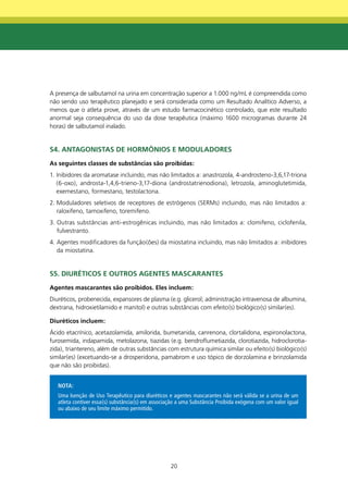 A presença de salbutamol na urina em concentração superior a 1.000 ng/mL é compreendida como
não sendo uso terapêutico planejado e será considerada como um Resultado Analítico Adverso, a
menos que o atleta prove, através de um estudo farmacocinético controlado, que este resultado
anormal seja consequência do uso da dose terapêutica (máximo 1600 microgramas durante 24
horas) de salbutamol inalado.


S4. AntAgOnIStAS dE HORmÔnIOS E mOdULAdORES
As seguintes classes de substâncias são proibidas:
1. Inibidores da aromatase incluindo, mas não limitados a: anastrozola, 4-androsteno-3,6,17-triona
   (6-oxo), androsta-1,4,6-trieno-3,17-diona (androstatrienodiona), letrozola, aminoglutetimida,
   exemestano, formestano, testolactona.
2. Moduladores seletivos de receptores de estrógenos (SERMs) incluindo, mas não limitados a:
   raloxifeno, tamoxifeno, toremifeno.
3. Outras substâncias anti-estrogênicas incluindo, mas não limitados a: clomifeno, ciclofenila,
   fulvestranto.
4. Agentes modificadores da função(ões) da miostatina incluindo, mas não limitados a: inibidores
   da miostatina.


S5. dIURétICOS E OUtROS AgEntES mASCARAntES
Agentes mascarantes são proibidos. Eles incluem:
Diuréticos, probenecida, expansores de plasma (e.g. glicerol; administração intravenosa de albumina,
dextrana, hidroxietilamido e manitol) e outras substâncias com efeito(s) biológico(s) similar(es).

diuréticos incluem:
Ácido etacrínico, acetazolamida, amilorida, bumetanida, canrenona, clortalidona, espironolactona,
furosemida, indapamida, metolazona, tiazidas (e.g. bendroflumetiazida, clorotiazida, hidroclorotia-
zida), triantereno, além de outras substâncias com estrutura química similar ou efeito(s) biológico(s)
similar(es) (excetuando-se a drosperidona, pamabrom e uso tópico de dorzolamina e brinzolamida
que não são proibidas).


   NOTA:
   Uma Isenção de Uso Terapêutico para diuréticos e agentes mascarantes não será válida se a urina de um
   atleta contiver essa(s) substância(s) em associação a uma Substância Proibida exógena com um valor igual
   ou abaixo de seu limite máximo permitido.




                                                   20
 