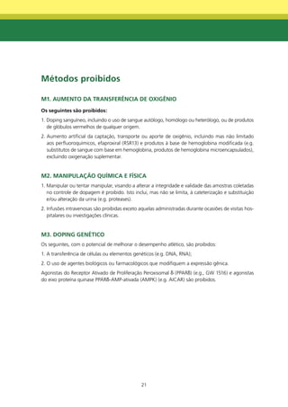 métodos proibidos

m1. AUmEntO dA tRAnSfERênCIA dE OXIgênIO
Os seguintes são proibidos:
1. Doping sanguíneo, incluindo o uso de sangue autólogo, homólogo ou heterólogo, ou de produtos
   de glóbulos vermelhos de qualquer origem.
2. Aumento artificial da captação, transporte ou aporte de oxigênio, incluindo mas não limitado
   aos perfluoroquímicos, efaproxiral (RSR13) e produtos à base de hemoglobina modificada (e.g.
   substitutos de sangue com base em hemoglobina, produtos de hemoglobina microencapsulados),
   excluindo oxigenação suplementar.


m2. mAnIPULAçÃO qUÍmICA E fÍSICA
1. Manipular ou tentar manipular, visando a alterar a integridade e validade das amostras coletadas
   no controle de dopagem é proibido. Isto inclui, mas não se limita, à cateterização e substituição
   e/ou alteração da urina (e.g. proteases).
2. Infusões intravenosas são proibidas exceto aquelas administradas durante ocasiões de visitas hos-
   pitalares ou investigações clínicas.


m3. dOPIng gEnétICO
Os seguintes, com o potencial de melhorar o desempenho atlético, são proibidos:
1. A transferência de células ou elementos genéticos (e.g. DNA, RNA);
2. O uso de agentes biológicos ou farmacológicos que modifiquem a expressão gênica.
Agonistas do Receptor Ativado de Proliferação Peroxisomal δ (PPARδ) (e.g., GW 1516) e agonistas
do eixo proteína quinase PPARδ-AMP-ativada (AMPK) (e.g. AICAR) são proibidos.




                                               21
 